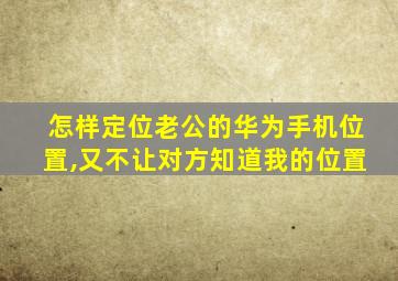 怎样定位老公的华为手机位置,又不让对方知道我的位置