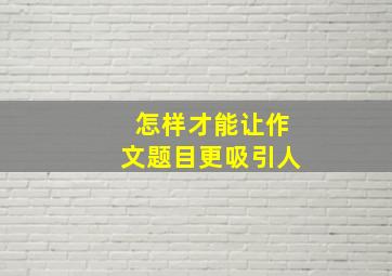 怎样才能让作文题目更吸引人