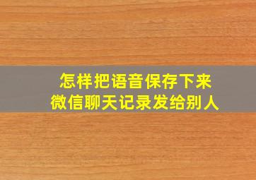 怎样把语音保存下来微信聊天记录发给别人