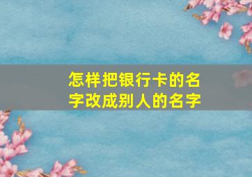 怎样把银行卡的名字改成别人的名字