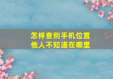 怎样查别手机位置他人不知道在哪里