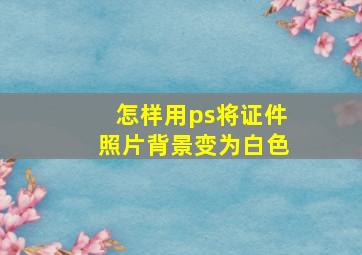 怎样用ps将证件照片背景变为白色