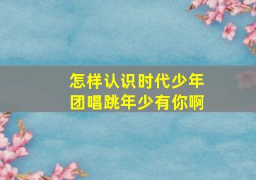 怎样认识时代少年团唱跳年少有你啊