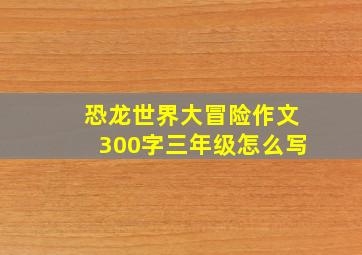 恐龙世界大冒险作文300字三年级怎么写