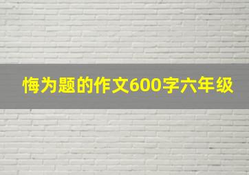 悔为题的作文600字六年级