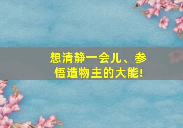 想清静一会儿、参悟造物主的大能!