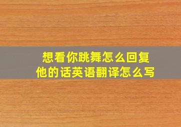 想看你跳舞怎么回复他的话英语翻译怎么写