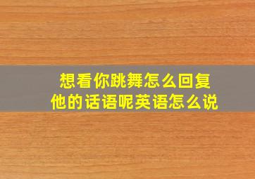 想看你跳舞怎么回复他的话语呢英语怎么说