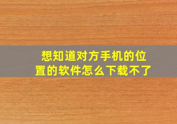 想知道对方手机的位置的软件怎么下载不了