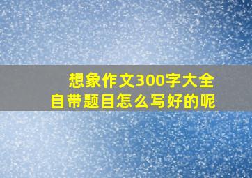 想象作文300字大全自带题目怎么写好的呢