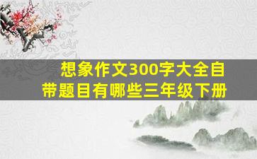 想象作文300字大全自带题目有哪些三年级下册