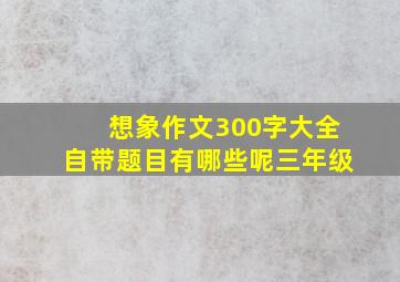 想象作文300字大全自带题目有哪些呢三年级