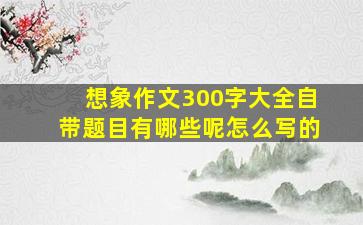 想象作文300字大全自带题目有哪些呢怎么写的