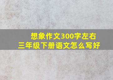 想象作文300字左右三年级下册语文怎么写好