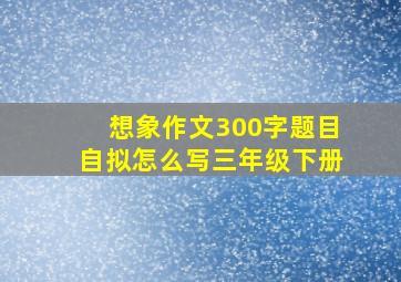 想象作文300字题目自拟怎么写三年级下册