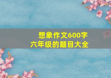 想象作文600字六年级的题目大全