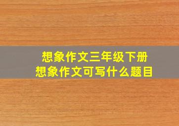 想象作文三年级下册想象作文可写什么题目