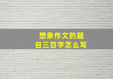 想象作文的题目三百字怎么写