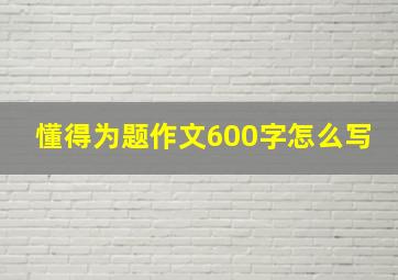 懂得为题作文600字怎么写