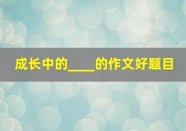 成长中的____的作文好题目