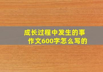 成长过程中发生的事作文600字怎么写的