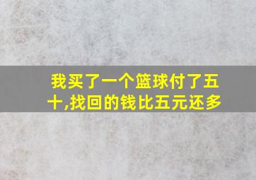 我买了一个篮球付了五十,找回的钱比五元还多