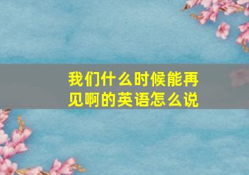 我们什么时候能再见啊的英语怎么说