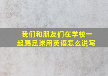 我们和朋友们在学校一起踢足球用英语怎么说写