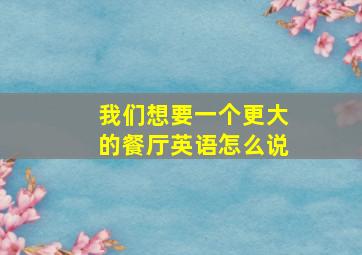 我们想要一个更大的餐厅英语怎么说