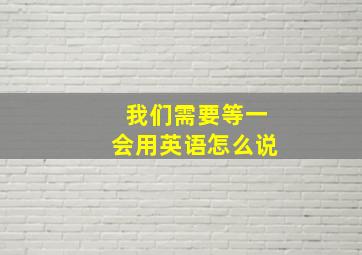 我们需要等一会用英语怎么说