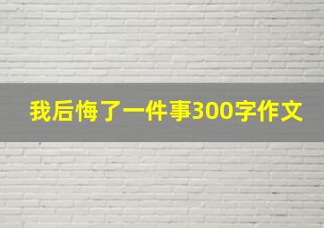 我后悔了一件事300字作文