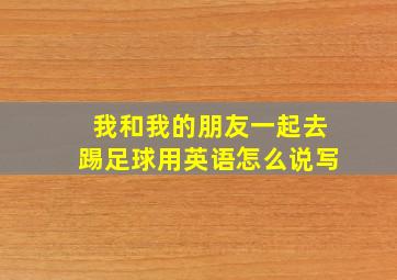 我和我的朋友一起去踢足球用英语怎么说写