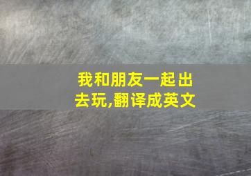 我和朋友一起出去玩,翻译成英文