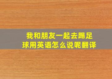 我和朋友一起去踢足球用英语怎么说呢翻译