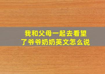 我和父母一起去看望了爷爷奶奶英文怎么说