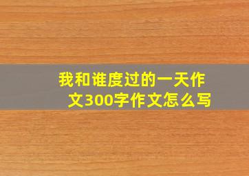 我和谁度过的一天作文300字作文怎么写