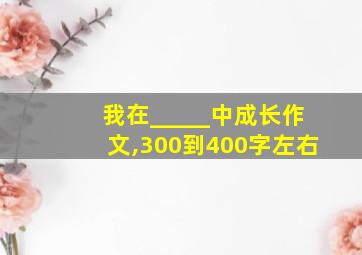 我在_____中成长作文,300到400字左右