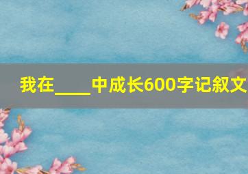 我在____中成长600字记叙文