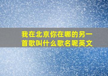 我在北京你在哪的另一首歌叫什么歌名呢英文