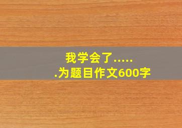 我学会了......为题目作文600字