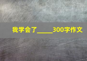 我学会了_____300字作文