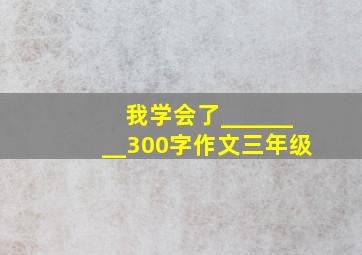 我学会了________300字作文三年级