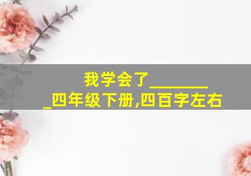 我学会了________四年级下册,四百字左右