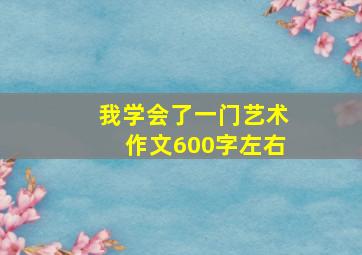 我学会了一门艺术作文600字左右