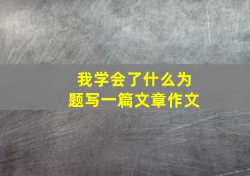 我学会了什么为题写一篇文章作文