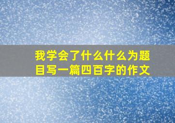 我学会了什么什么为题目写一篇四百字的作文