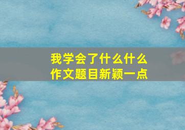 我学会了什么什么作文题目新颖一点