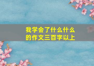 我学会了什么什么的作文三百字以上