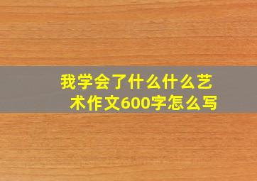 我学会了什么什么艺术作文600字怎么写