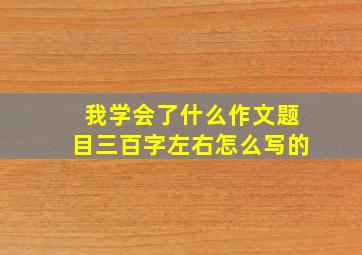 我学会了什么作文题目三百字左右怎么写的